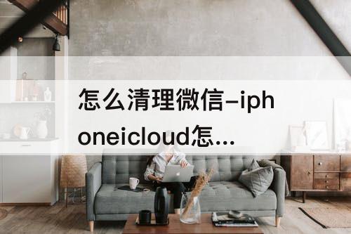 怎么清理微信-iphoneicloud怎么清理微信