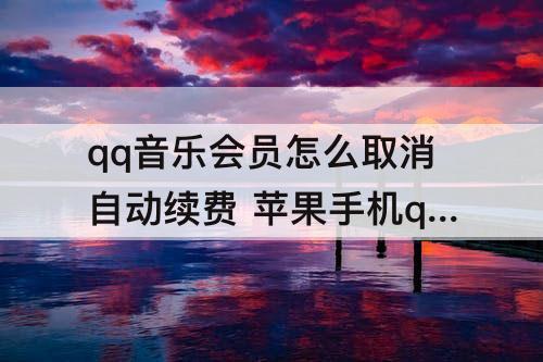 qq音乐会员怎么取消自动续费 苹果手机qq音乐会员怎么取消自动续费