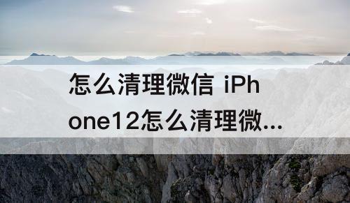 怎么清理微信 iPhone12怎么清理微信文件