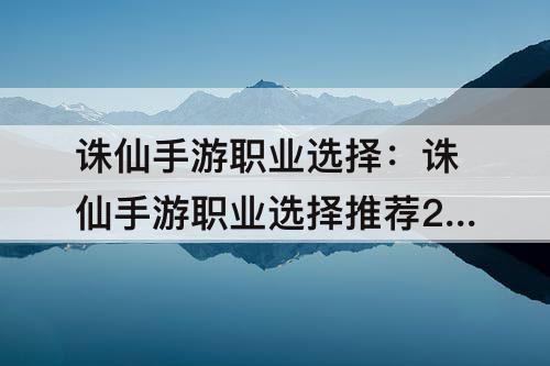 诛仙手游职业选择：诛仙手游职业选择推荐2023