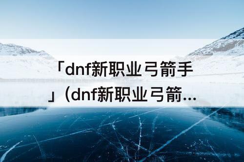 「dnf新职业弓箭手」(dnf新职业弓箭手技能)