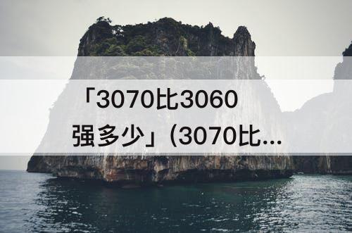 「3070比3060强多少」(3070比3060强多少 哔哩哔哩)