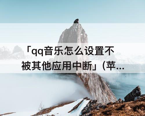 「qq音乐怎么设置不被其他应用中断」(苹果qq音乐怎么设置不被其他应用中断2023)