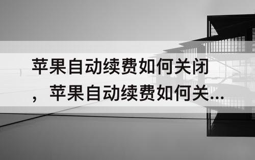 苹果自动续费如何关闭，苹果自动续费如何关闭微信