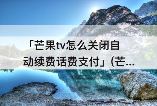 「芒果tv怎么关闭自动续费话费支付」(芒果tv怎么关闭自动续费话费支付电信)