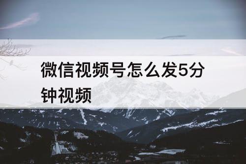 微信视频号怎么发5分钟视频