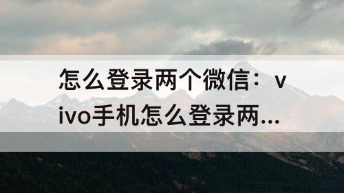 怎么登录两个微信：vivo手机怎么登录两个微信号