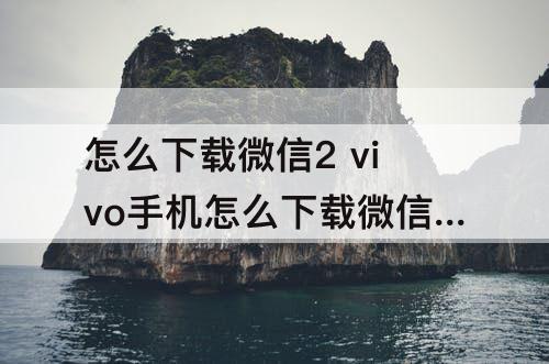 怎么下载微信2 vivo手机怎么下载微信2