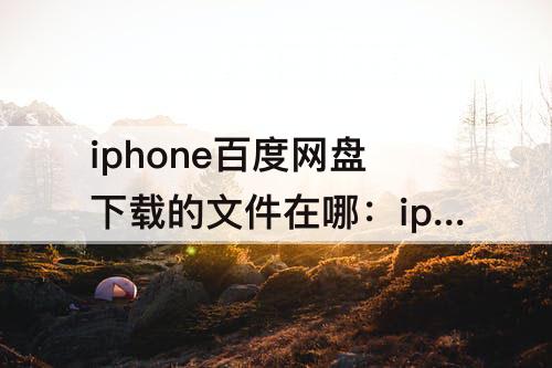 iphone百度网盘下载的文件在哪：iphone百度网盘下载的文件在哪压缩