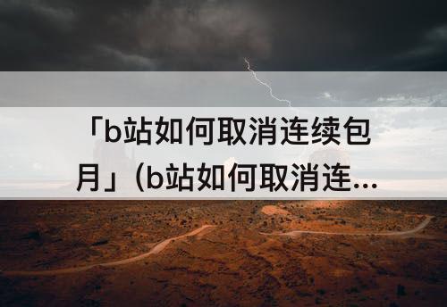 「b站如何取消连续包月」(b站如何取消连续包月支付宝)