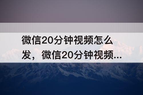 微信20分钟视频怎么发，微信20分钟视频怎么发不出去