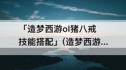 「造梦西游ol猪八戒技能搭配」(造梦西游ol猪八戒技能搭配攻略)