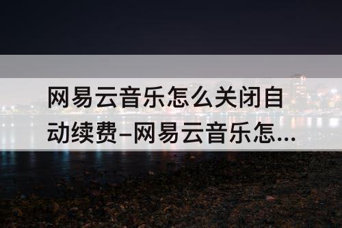 网易云音乐怎么关闭自动续费-网易云音乐怎么关闭自动续费黑胶会员