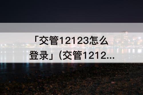 「交管12123怎么登录」(交管12123怎么登录注册小型车)