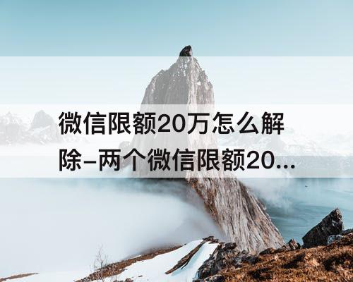 微信限额20万怎么解除-两个微信限额20万怎么解除