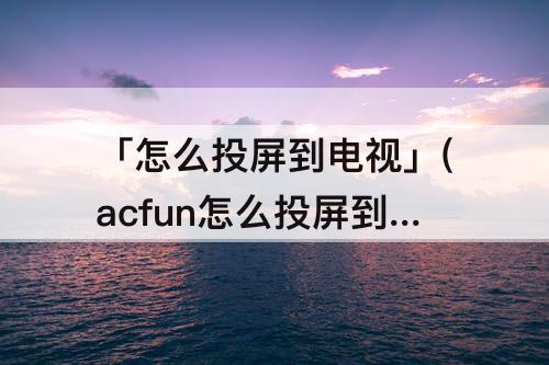 「怎么投屏到电视」(acfun怎么投屏到电视)