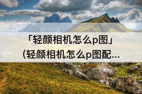「轻颜相机怎么p图」(轻颜相机怎么p图配图)
