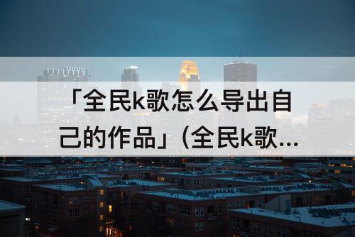 「全民k歌怎么导出自己的作品」(全民k歌怎么导出自己的作品到网易云)