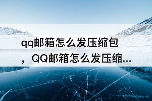 qq邮箱怎么发压缩包，QQ邮箱怎么发压缩包邮件