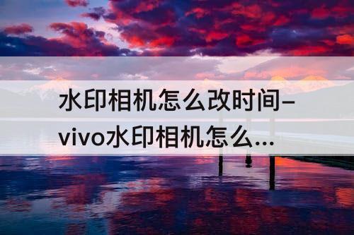 水印相机怎么改时间-vivo水印相机怎么改时间
