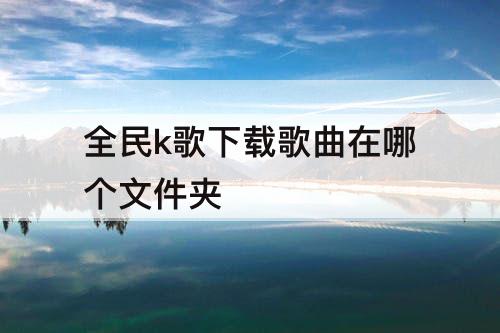 全民k歌下载歌曲在哪个文件夹