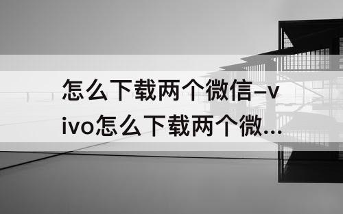 怎么下载两个微信-vivo怎么下载两个微信到手机上