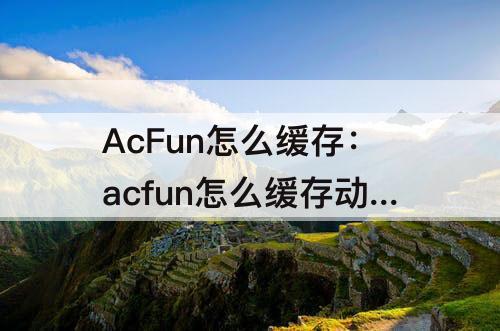AcFun怎么缓存：acfun怎么缓存动漫