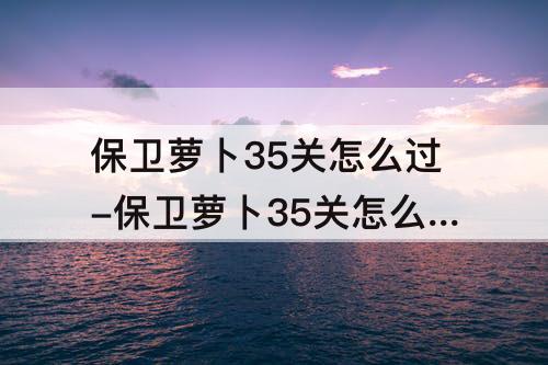 保卫萝卜35关怎么过-保卫萝卜35关怎么过攻略教程