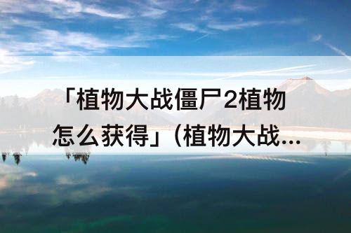 「植物大战僵尸2植物怎么获得」(植物大战僵尸2植物怎么获得冰豌豆)