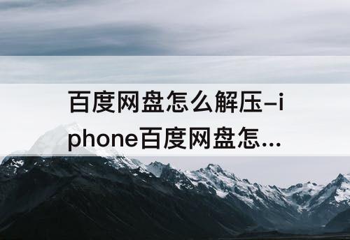 百度网盘怎么解压-iphone百度网盘怎么解压压缩包