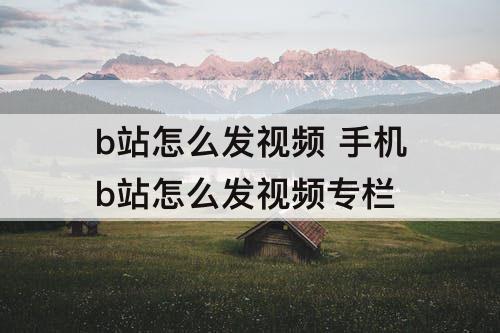 b站怎么发视频 手机b站怎么发视频专栏