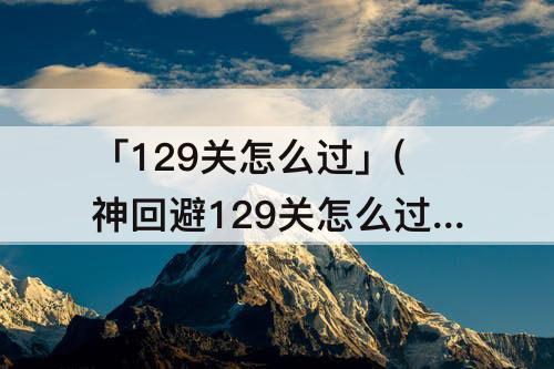 「129关怎么过」(神回避129关怎么过)