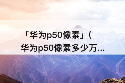 「华为p50像素」(华为p50像素多少万像素)