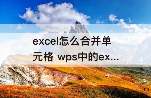 excel怎么合并单元格 wps中的excel怎么合并单元格里的内容