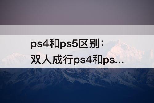 ps4和ps5区别：双人成行ps4和ps5区别大吗