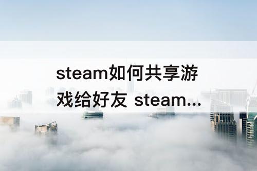 steam如何共享游戏给好友 steam如何共享游戏给好友为什么不支持