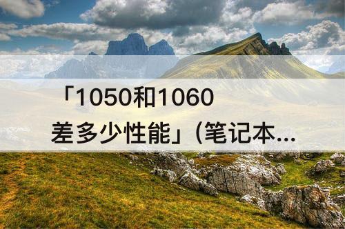 「1050和1060差多少性能」(笔记本1050和1060差多少性能)