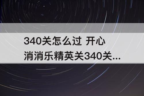 340关怎么过 开心消消乐精英关340关怎么过教程