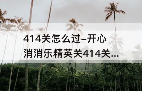 414关怎么过-开心消消乐精英关414关怎么过教程