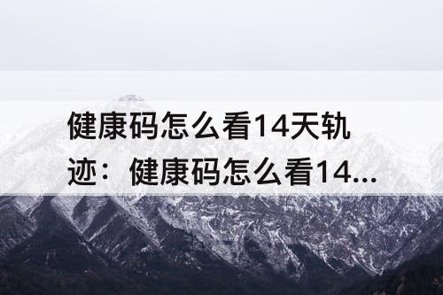 健康码怎么看14天轨迹：健康码怎么看14天轨迹详细地址