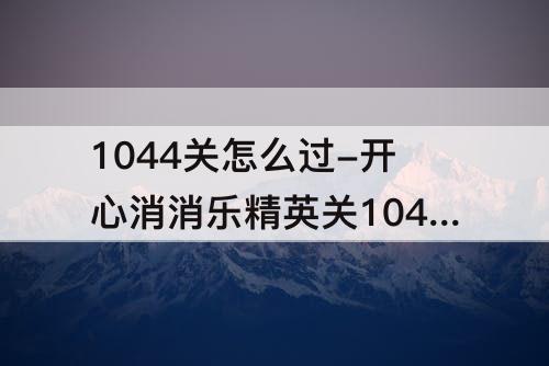 1044关怎么过-开心消消乐精英关1044关怎么过