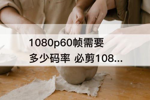 1080p60帧需要多少码率 必剪1080p60帧需要多少码率