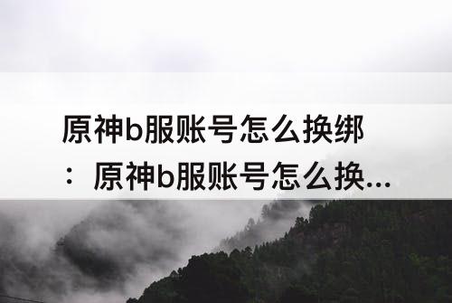 原神b服账号怎么换绑：原神b服账号怎么换绑米游社