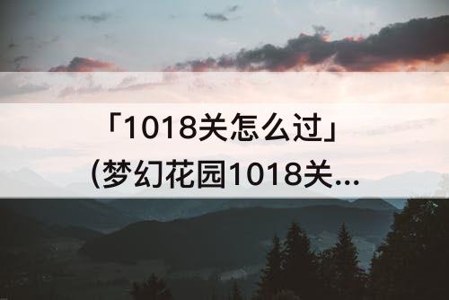 「1018关怎么过」(梦幻花园1018关怎么过)