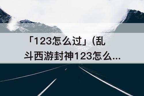 「123怎么过」(乱斗西游封神123怎么过)