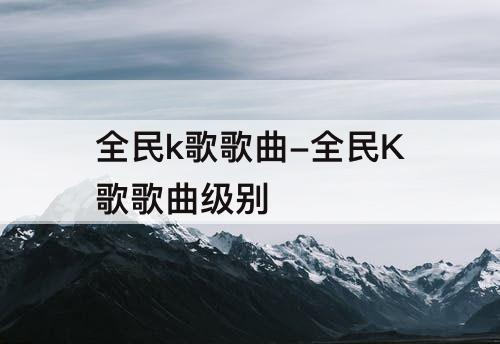 全民k歌歌曲-全民K歌歌曲级别