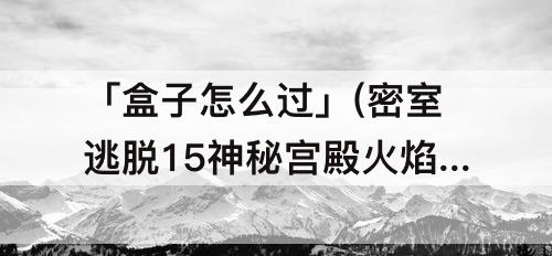 「盒子怎么过」(密室逃脱15神秘宫殿火焰盒子怎么过)