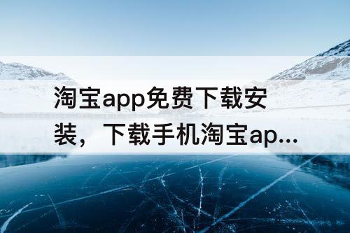 淘宝app免费下载安装，下载手机淘宝app免费下载安装微信