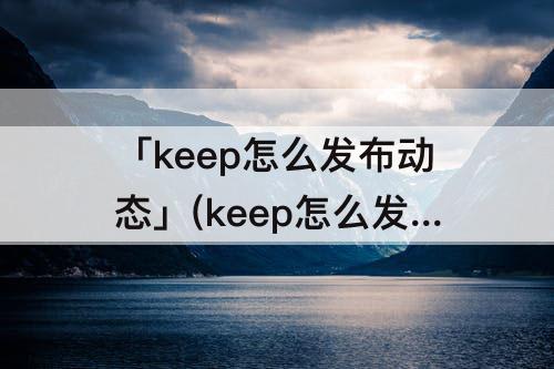 「keep怎么发布动态」(keep怎么发布动态照片)