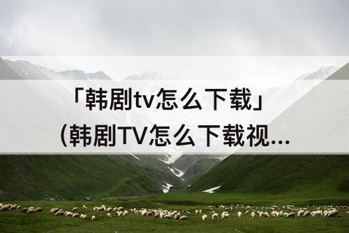 「韩剧tv怎么下载」(韩剧TV怎么下载视频到相册)